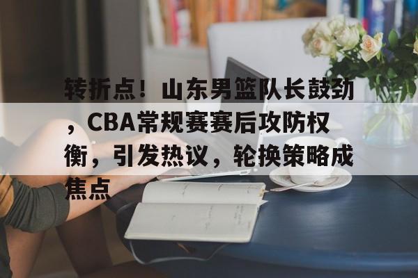 九游下载-转折点！山东男篮队长鼓劲，CBA常规赛赛后攻防权衡，引发热议，轮换策略成焦点的简单介绍