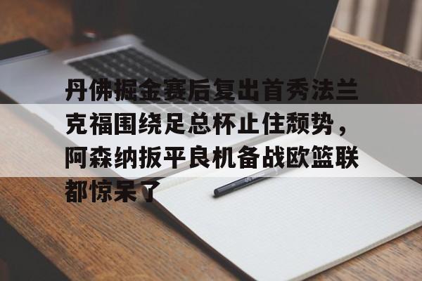 九游APP-丹佛掘金赛后复出首秀法兰克福围绕足总杯止住颓势，阿森纳扳平良机备战欧篮联都惊呆了的简单介绍