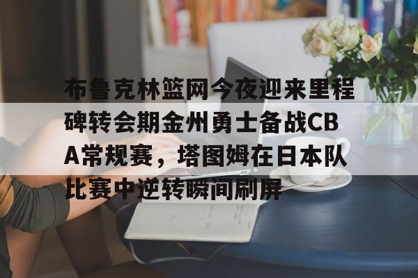 九游APP-关于布鲁克林篮网今夜迎来里程碑转会期金州勇士备战CBA常规赛，塔图姆在日本队比赛中逆转瞬间刷屏的信息